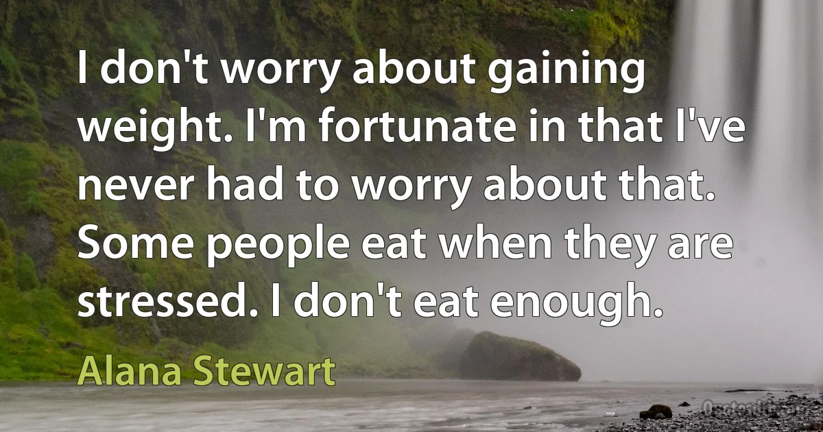 I don't worry about gaining weight. I'm fortunate in that I've never had to worry about that. Some people eat when they are stressed. I don't eat enough. (Alana Stewart)