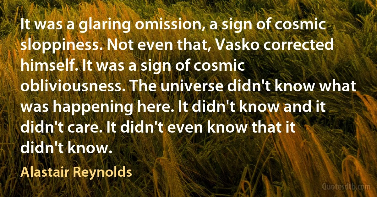 It was a glaring omission, a sign of cosmic sloppiness. Not even that, Vasko corrected himself. It was a sign of cosmic obliviousness. The universe didn't know what was happening here. It didn't know and it didn't care. It didn't even know that it didn't know. (Alastair Reynolds)