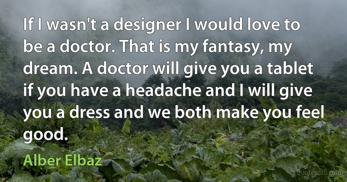 If I wasn't a designer I would love to be a doctor. That is my fantasy, my dream. A doctor will give you a tablet if you have a headache and I will give you a dress and we both make you feel good. (Alber Elbaz)