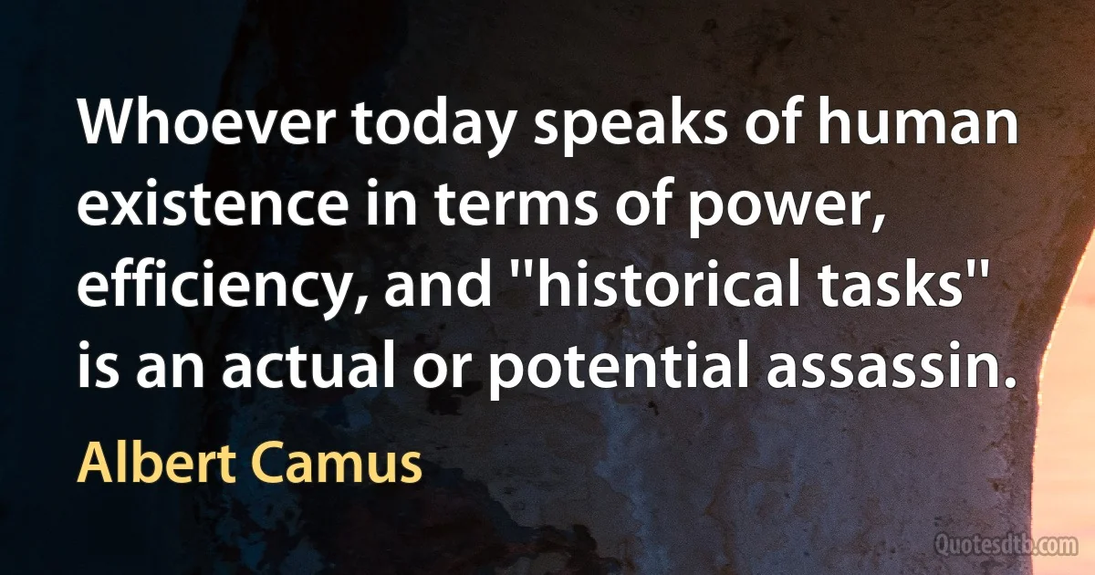 Whoever today speaks of human existence in terms of power, efficiency, and ''historical tasks'' is an actual or potential assassin. (Albert Camus)