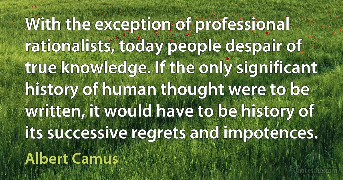 With the exception of professional rationalists, today people despair of true knowledge. If the only significant history of human thought were to be written, it would have to be history of its successive regrets and impotences. (Albert Camus)