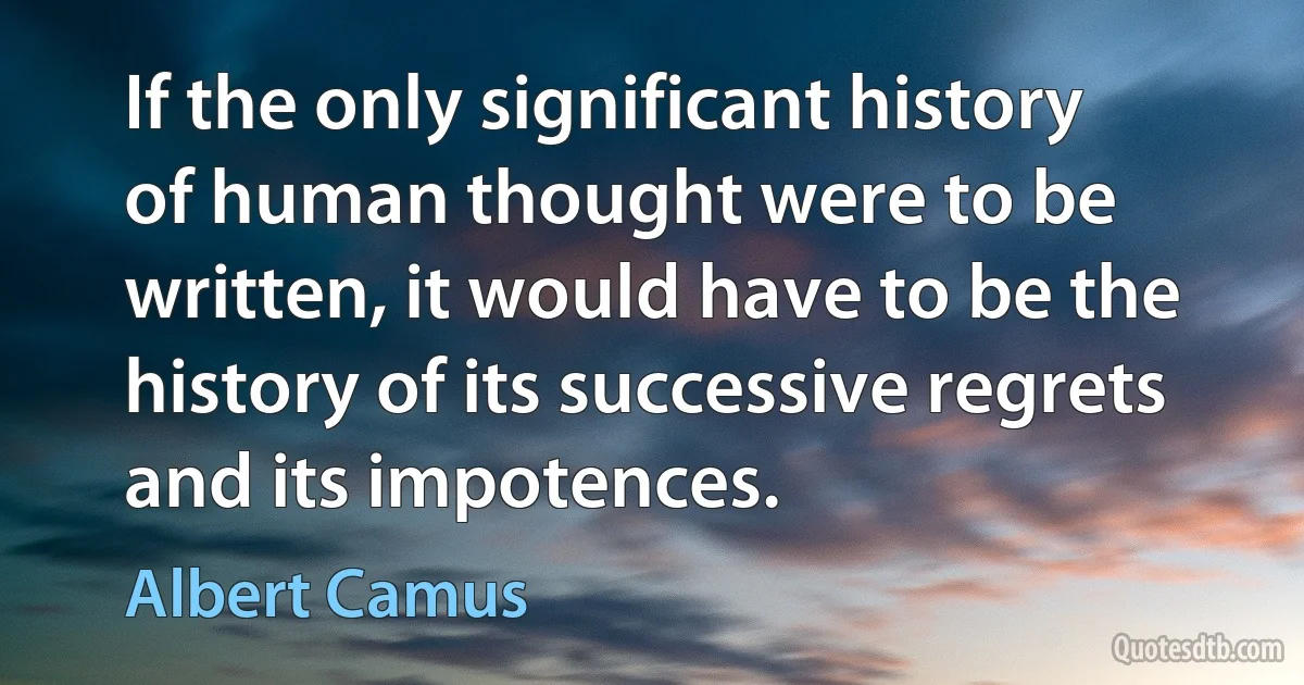 If the only significant history of human thought were to be written, it would have to be the history of its successive regrets and its impotences. (Albert Camus)