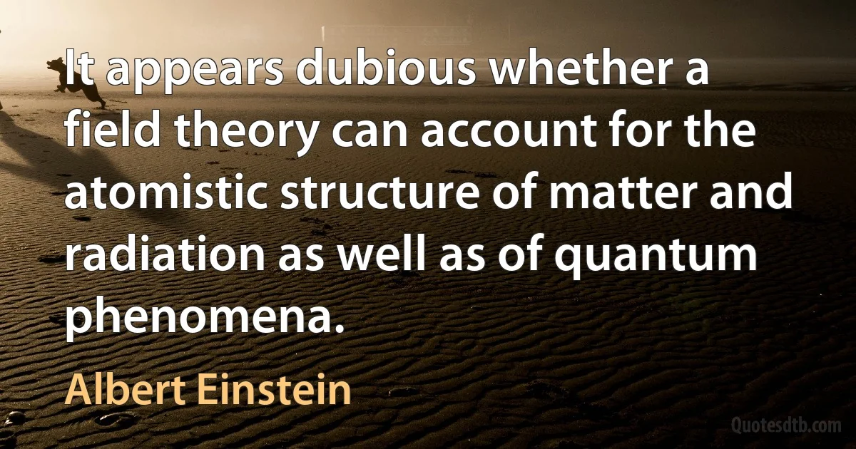 It appears dubious whether a field theory can account for the atomistic structure of matter and radiation as well as of quantum phenomena. (Albert Einstein)