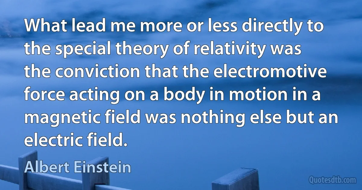 What lead me more or less directly to the special theory of relativity was the conviction that the electromotive force acting on a body in motion in a magnetic field was nothing else but an electric field. (Albert Einstein)