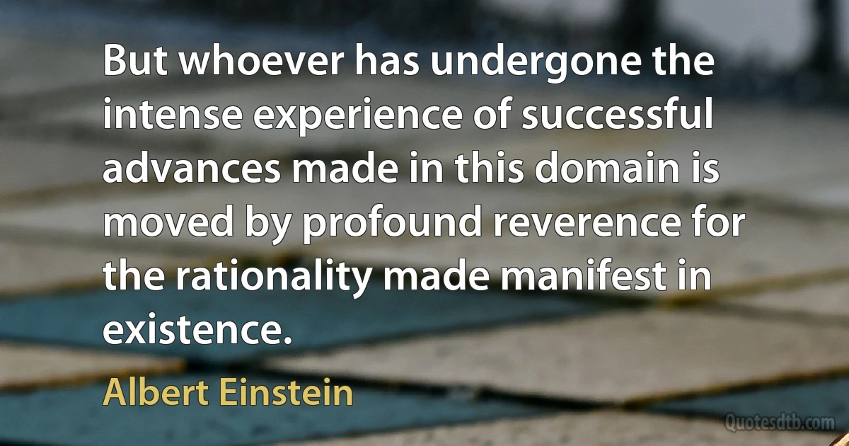 But whoever has undergone the intense experience of successful advances made in this domain is moved by profound reverence for the rationality made manifest in existence. (Albert Einstein)