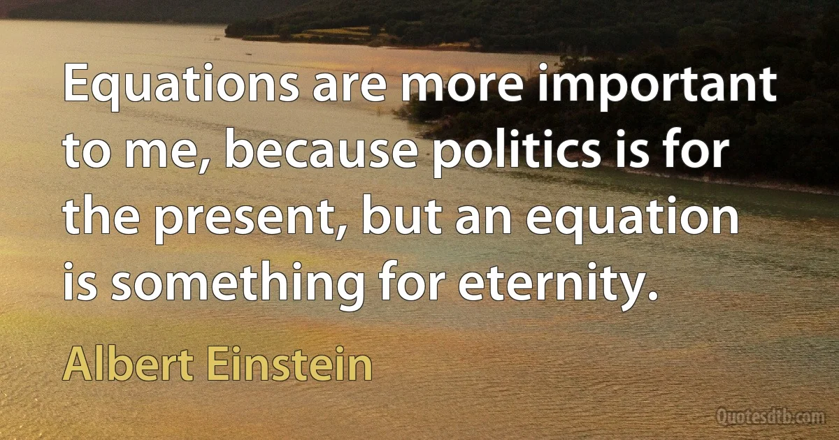 Equations are more important to me, because politics is for the present, but an equation is something for eternity. (Albert Einstein)