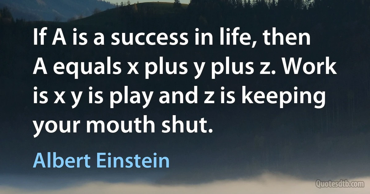 If A is a success in life, then A equals x plus y plus z. Work is x y is play and z is keeping your mouth shut. (Albert Einstein)