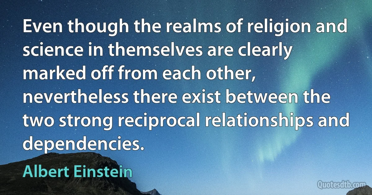 Even though the realms of religion and science in themselves are clearly marked off from each other, nevertheless there exist between the two strong reciprocal relationships and dependencies. (Albert Einstein)