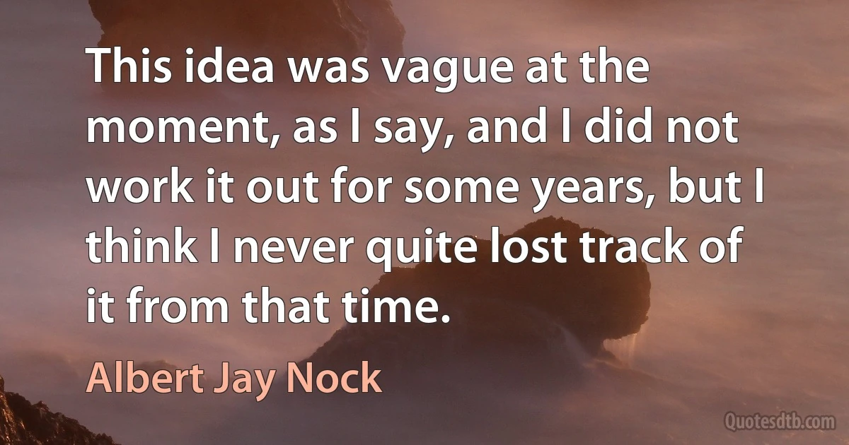 This idea was vague at the moment, as I say, and I did not work it out for some years, but I think I never quite lost track of it from that time. (Albert Jay Nock)