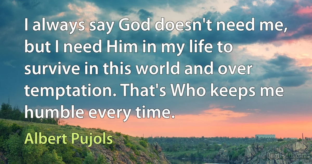 I always say God doesn't need me, but I need Him in my life to survive in this world and over temptation. That's Who keeps me humble every time. (Albert Pujols)