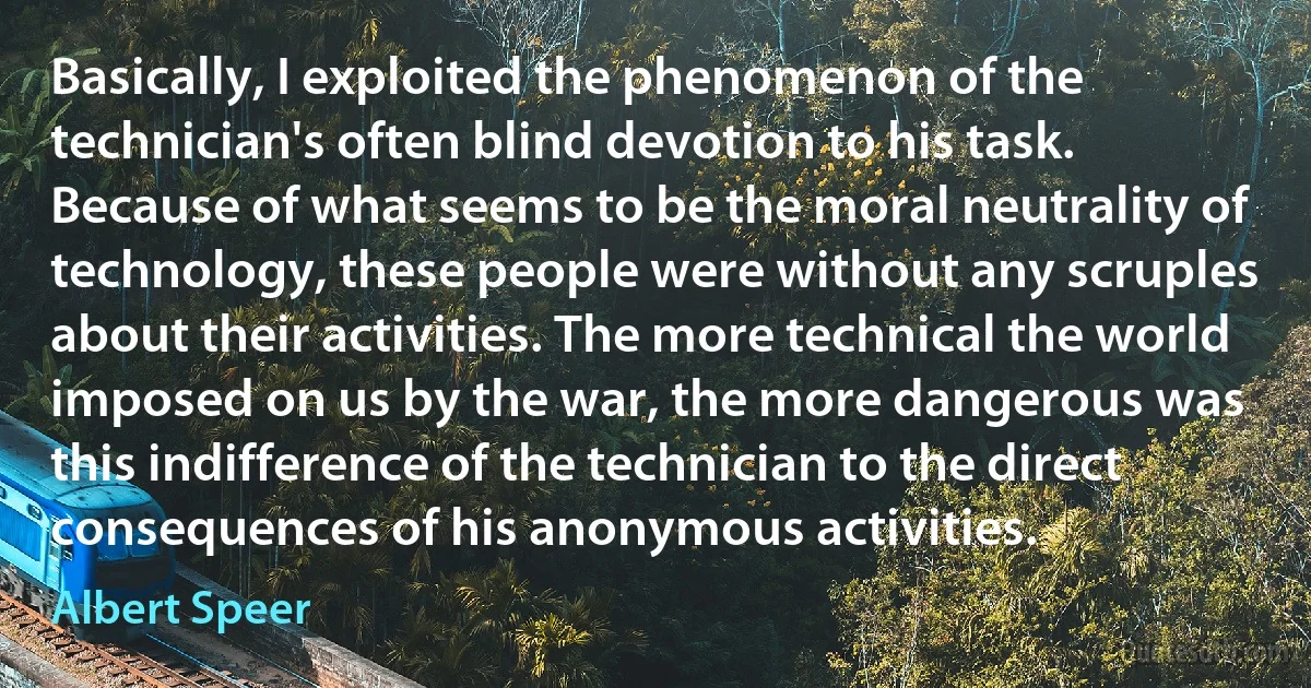 Basically, I exploited the phenomenon of the technician's often blind devotion to his task. Because of what seems to be the moral neutrality of technology, these people were without any scruples about their activities. The more technical the world imposed on us by the war, the more dangerous was this indifference of the technician to the direct consequences of his anonymous activities. (Albert Speer)