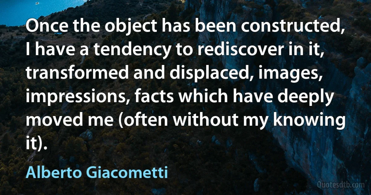 Once the object has been constructed, I have a tendency to rediscover in it, transformed and displaced, images, impressions, facts which have deeply moved me (often without my knowing it). (Alberto Giacometti)