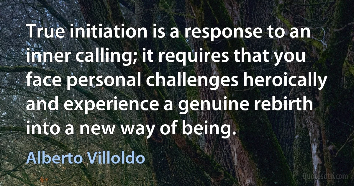 True initiation is a response to an inner calling; it requires that you face personal challenges heroically and experience a genuine rebirth into a new way of being. (Alberto Villoldo)