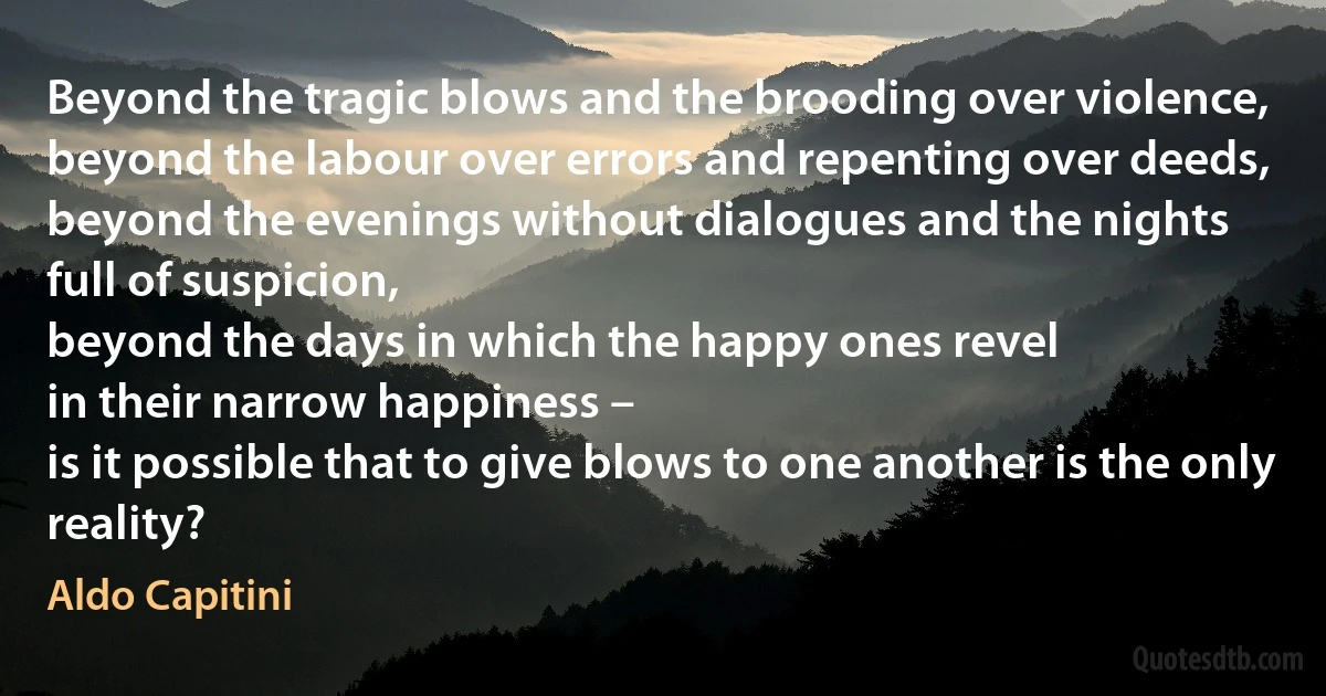 Beyond the tragic blows and the brooding over violence,
beyond the labour over errors and repenting over deeds,
beyond the evenings without dialogues and the nights
full of suspicion,
beyond the days in which the happy ones revel
in their narrow happiness –
is it possible that to give blows to one another is the only reality? (Aldo Capitini)