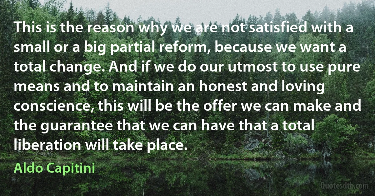 This is the reason why we are not satisfied with a small or a big partial reform, because we want a total change. And if we do our utmost to use pure means and to maintain an honest and loving conscience, this will be the offer we can make and the guarantee that we can have that a total liberation will take place. (Aldo Capitini)