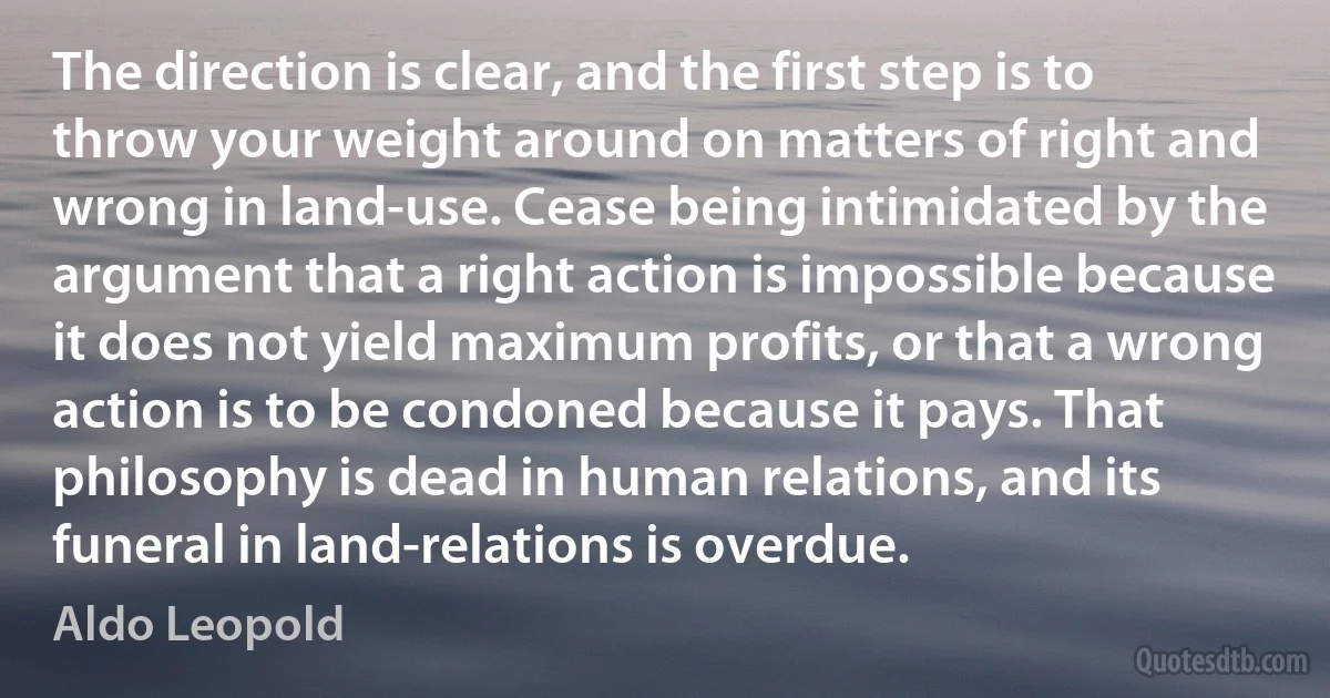 The direction is clear, and the first step is to throw your weight around on matters of right and wrong in land-use. Cease being intimidated by the argument that a right action is impossible because it does not yield maximum profits, or that a wrong action is to be condoned because it pays. That philosophy is dead in human relations, and its funeral in land-relations is overdue. (Aldo Leopold)