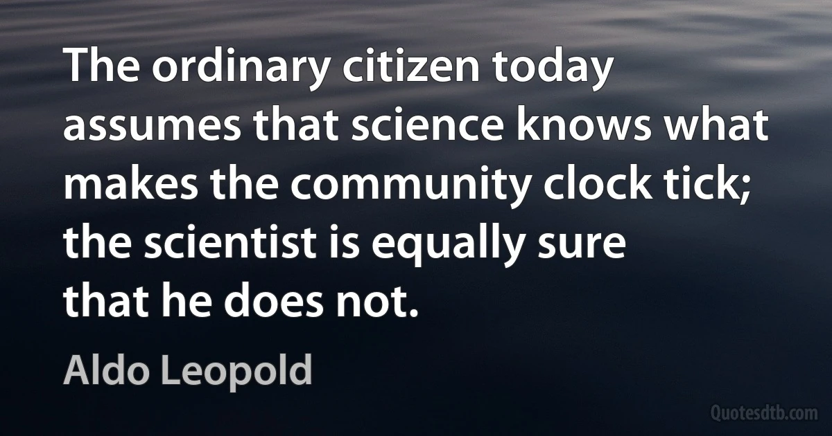 The ordinary citizen today assumes that science knows what makes the community clock tick; the scientist is equally sure that he does not. (Aldo Leopold)