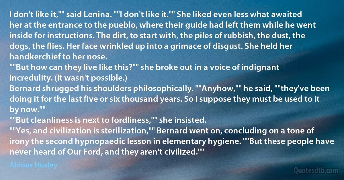 I don't like it,"" said Lenina. ""I don't like it."" She liked even less what awaited her at the entrance to the pueblo, where their guide had left them while he went inside for instructions. The dirt, to start with, the piles of rubbish, the dust, the dogs, the flies. Her face wrinkled up into a grimace of disgust. She held her handkerchief to her nose.
""But how can they live like this?"" she broke out in a voice of indignant incredulity. (It wasn't possible.)
Bernard shrugged his shoulders philosophically. ""Anyhow,"" he said, ""they've been doing it for the last five or six thousand years. So I suppose they must be used to it by now.""
""But cleanliness is next to fordliness,"" she insisted.
""Yes, and civilization is sterilization,"" Bernard went on, concluding on a tone of irony the second hypnopaedic lesson in elementary hygiene. ""But these people have never heard of Our Ford, and they aren't civilized."" (Aldous Huxley)