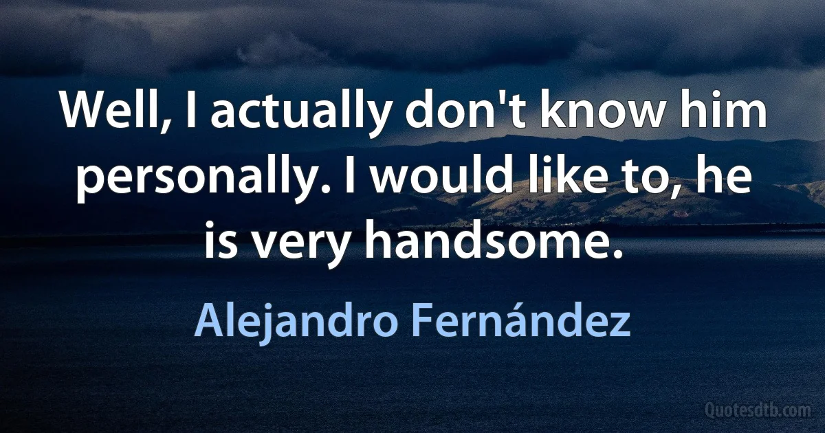 Well, I actually don't know him personally. I would like to, he is very handsome. (Alejandro Fernández)