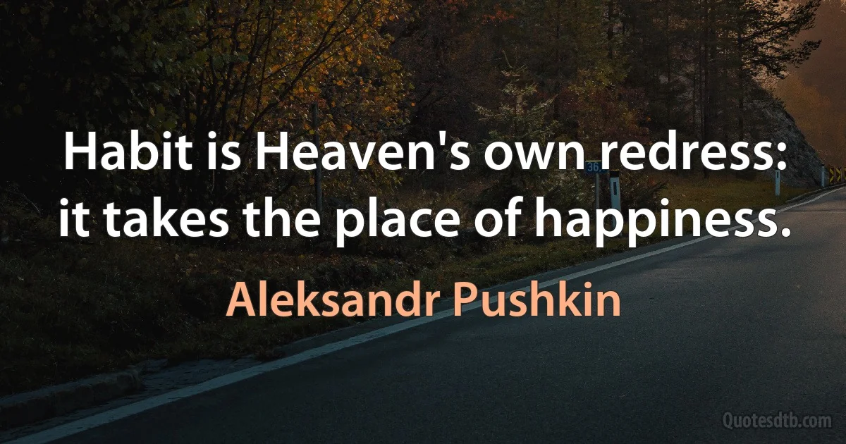 Habit is Heaven's own redress:
it takes the place of happiness. (Aleksandr Pushkin)