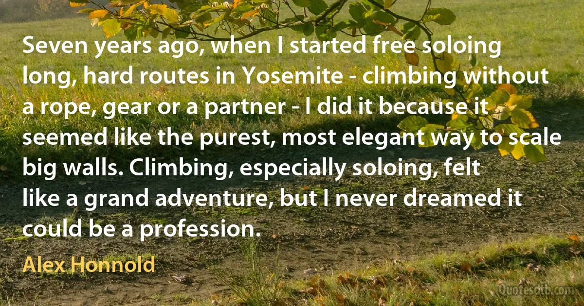 Seven years ago, when I started free soloing long, hard routes in Yosemite - climbing without a rope, gear or a partner - I did it because it seemed like the purest, most elegant way to scale big walls. Climbing, especially soloing, felt like a grand adventure, but I never dreamed it could be a profession. (Alex Honnold)