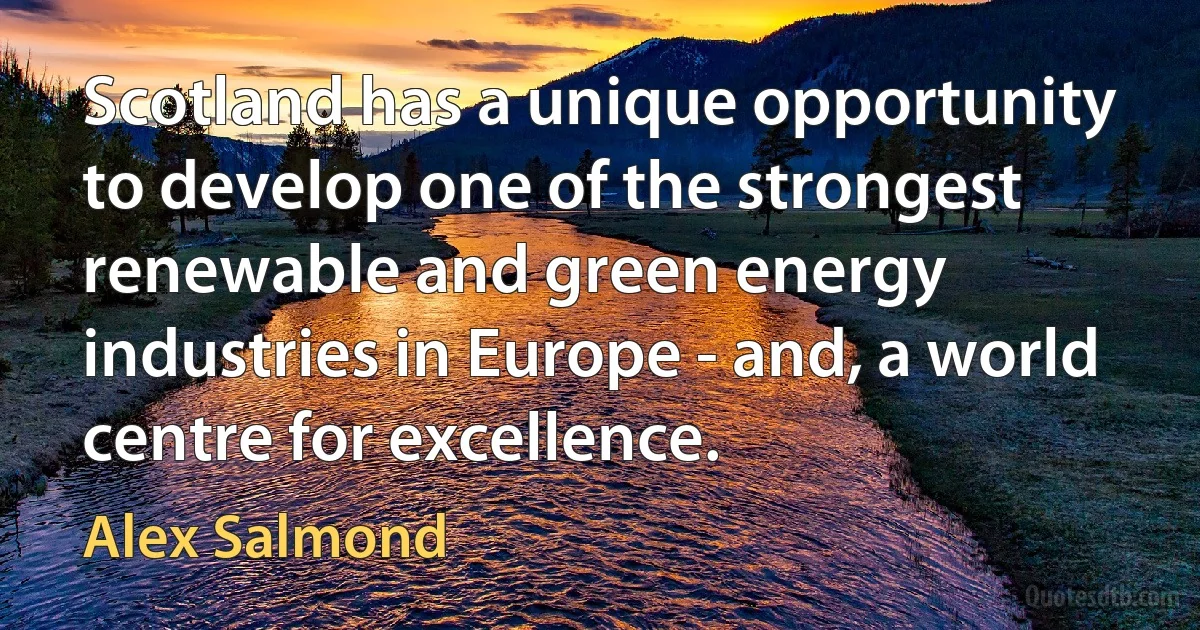 Scotland has a unique opportunity to develop one of the strongest renewable and green energy industries in Europe - and, a world centre for excellence. (Alex Salmond)