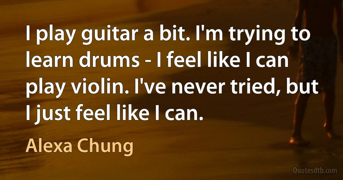 I play guitar a bit. I'm trying to learn drums - I feel like I can play violin. I've never tried, but I just feel like I can. (Alexa Chung)