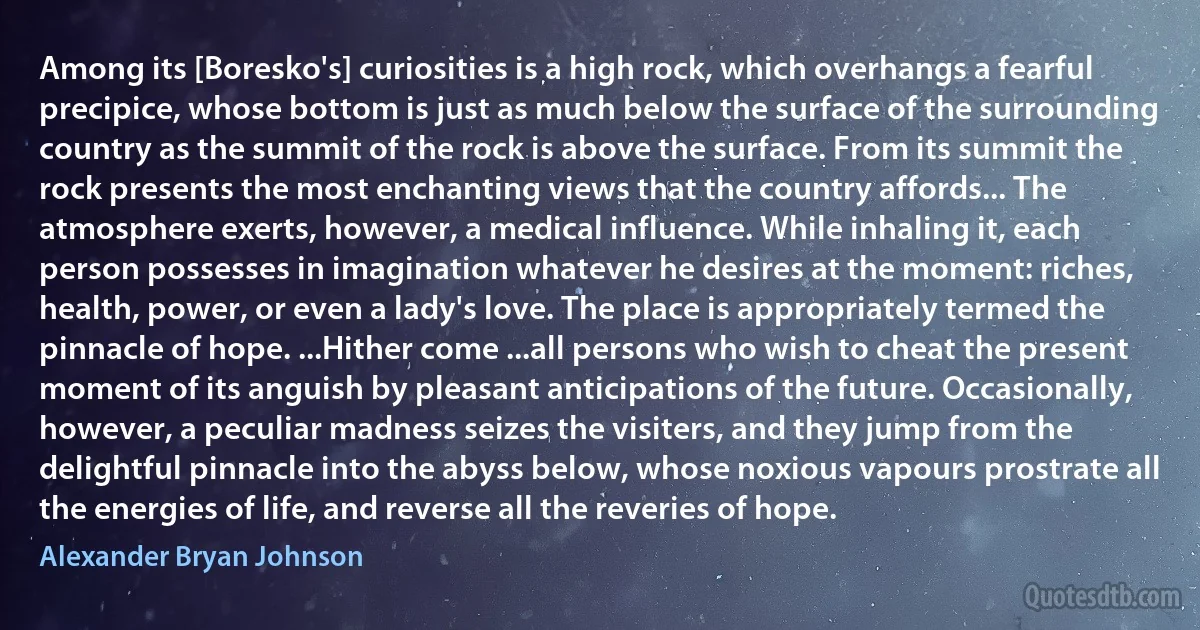 Among its [Boresko's] curiosities is a high rock, which overhangs a fearful precipice, whose bottom is just as much below the surface of the surrounding country as the summit of the rock is above the surface. From its summit the rock presents the most enchanting views that the country affords... The atmosphere exerts, however, a medical influence. While inhaling it, each person possesses in imagination whatever he desires at the moment: riches, health, power, or even a lady's love. The place is appropriately termed the pinnacle of hope. ...Hither come ...all persons who wish to cheat the present moment of its anguish by pleasant anticipations of the future. Occasionally, however, a peculiar madness seizes the visiters, and they jump from the delightful pinnacle into the abyss below, whose noxious vapours prostrate all the energies of life, and reverse all the reveries of hope. (Alexander Bryan Johnson)