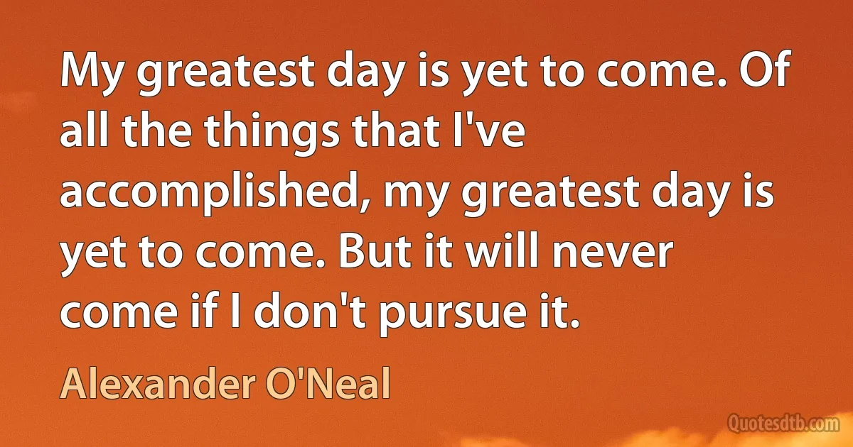 My greatest day is yet to come. Of all the things that I've accomplished, my greatest day is yet to come. But it will never come if I don't pursue it. (Alexander O'Neal)