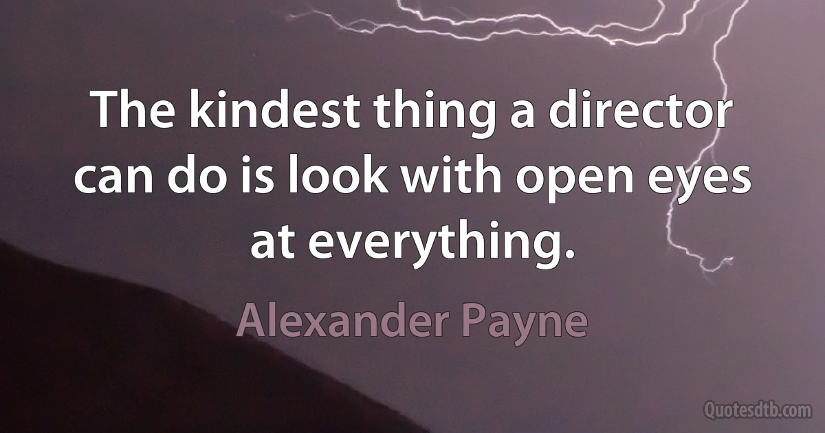 The kindest thing a director can do is look with open eyes at everything. (Alexander Payne)