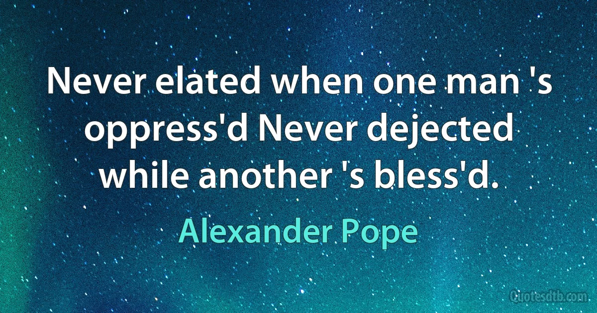 Never elated when one man 's oppress'd Never dejected while another 's bless'd. (Alexander Pope)