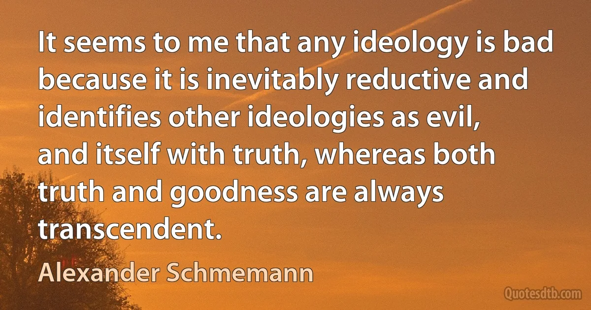 It seems to me that any ideology is bad because it is inevitably reductive and identifies other ideologies as evil, and itself with truth, whereas both truth and goodness are always transcendent. (Alexander Schmemann)