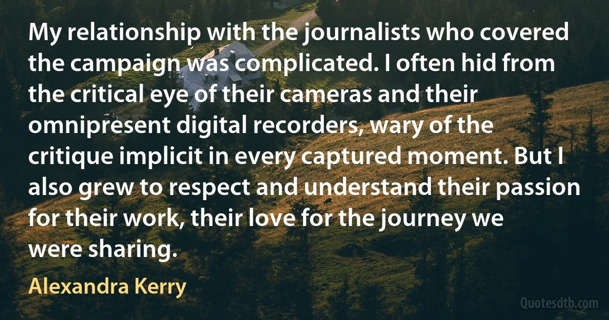 My relationship with the journalists who covered the campaign was complicated. I often hid from the critical eye of their cameras and their omnipresent digital recorders, wary of the critique implicit in every captured moment. But I also grew to respect and understand their passion for their work, their love for the journey we were sharing. (Alexandra Kerry)