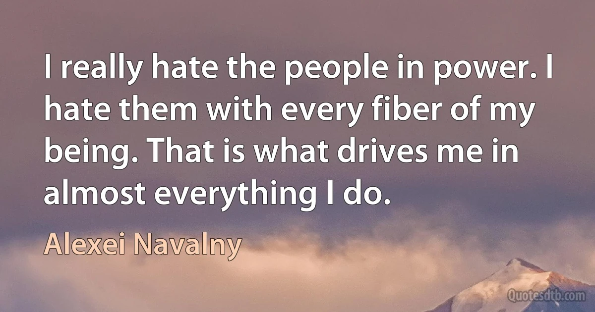 I really hate the people in power. I hate them with every fiber of my being. That is what drives me in almost everything I do. (Alexei Navalny)