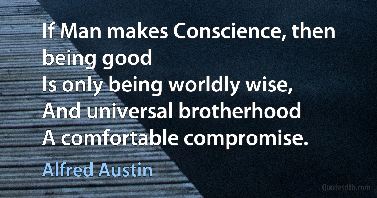 If Man makes Conscience, then being good
Is only being worldly wise,
And universal brotherhood
A comfortable compromise. (Alfred Austin)