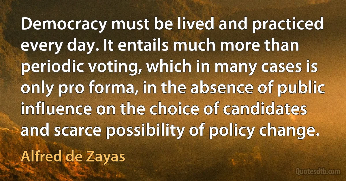 Democracy must be lived and practiced every day. It entails much more than periodic voting, which in many cases is only pro forma, in the absence of public influence on the choice of candidates and scarce possibility of policy change. (Alfred de Zayas)