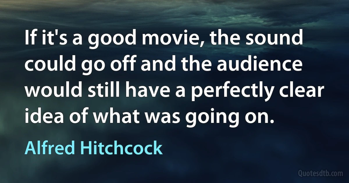 If it's a good movie, the sound could go off and the audience would still have a perfectly clear idea of what was going on. (Alfred Hitchcock)