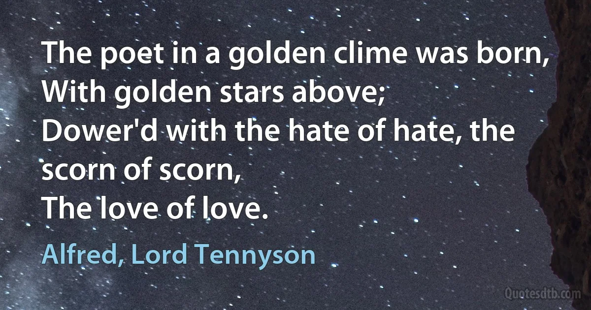 The poet in a golden clime was born,
With golden stars above;
Dower'd with the hate of hate, the scorn of scorn,
The love of love. (Alfred, Lord Tennyson)