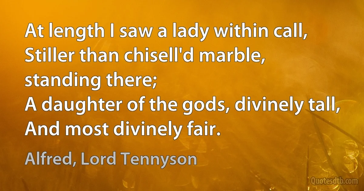 At length I saw a lady within call,
Stiller than chisell'd marble, standing there;
A daughter of the gods, divinely tall,
And most divinely fair. (Alfred, Lord Tennyson)