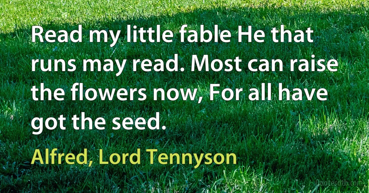 Read my little fable He that runs may read. Most can raise the flowers now, For all have got the seed. (Alfred, Lord Tennyson)