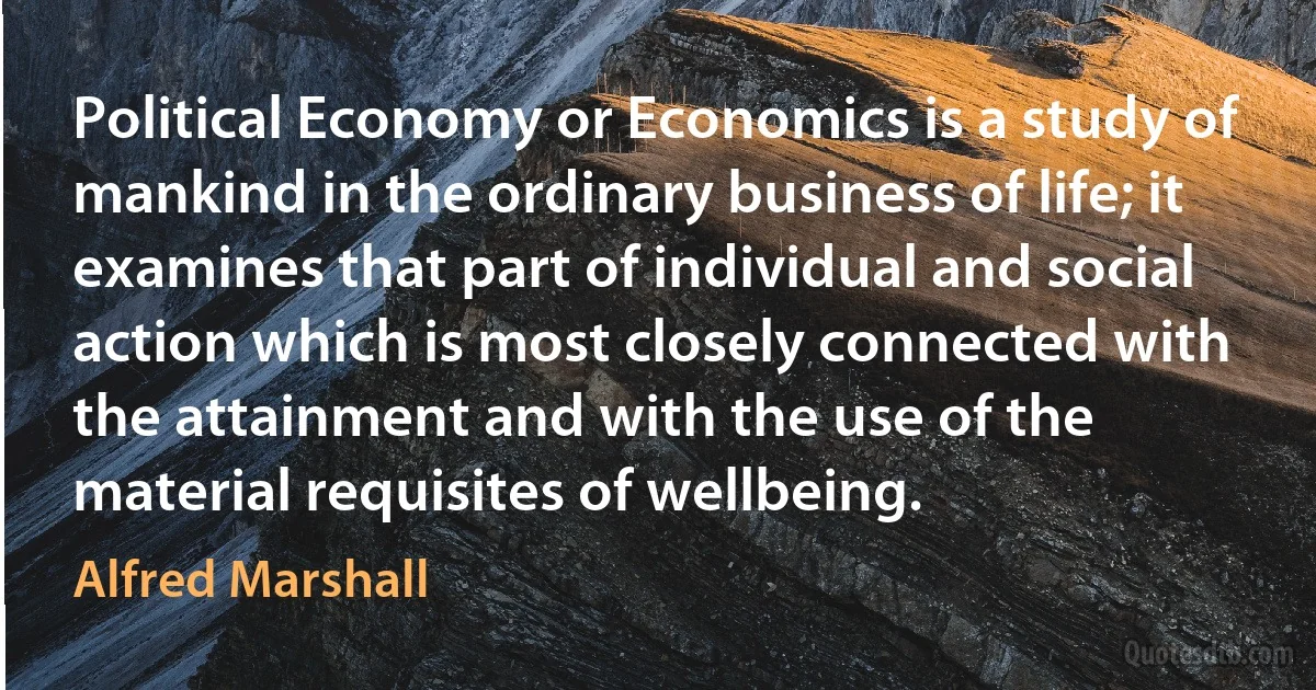 Political Economy or Economics is a study of mankind in the ordinary business of life; it examines that part of individual and social action which is most closely connected with the attainment and with the use of the material requisites of wellbeing. (Alfred Marshall)