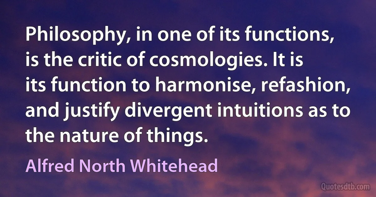 Philosophy, in one of its functions, is the critic of cosmologies. It is its function to harmonise, refashion, and justify divergent intuitions as to the nature of things. (Alfred North Whitehead)