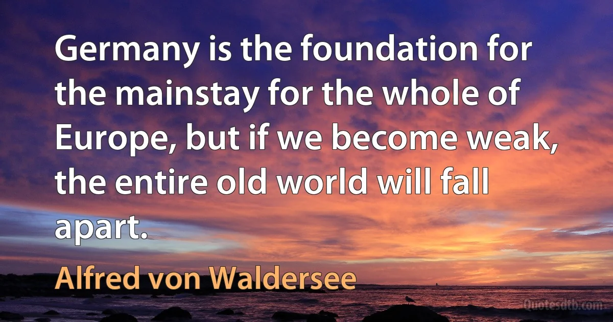 Germany is the foundation for the mainstay for the whole of Europe, but if we become weak, the entire old world will fall apart. (Alfred von Waldersee)