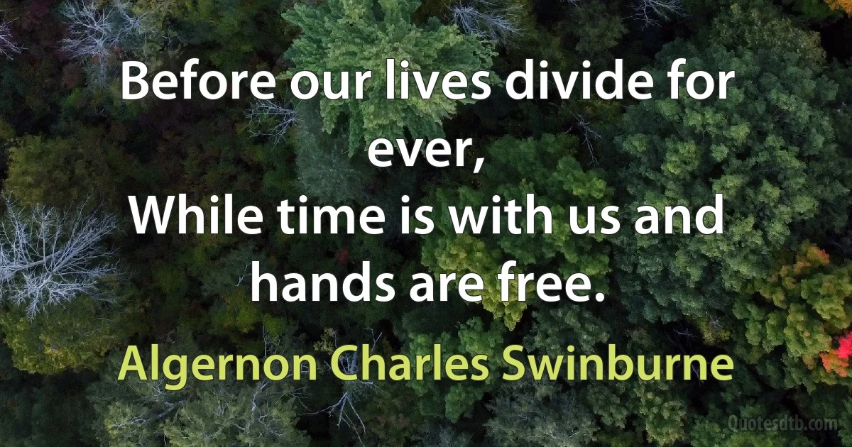 Before our lives divide for ever,
While time is with us and hands are free. (Algernon Charles Swinburne)