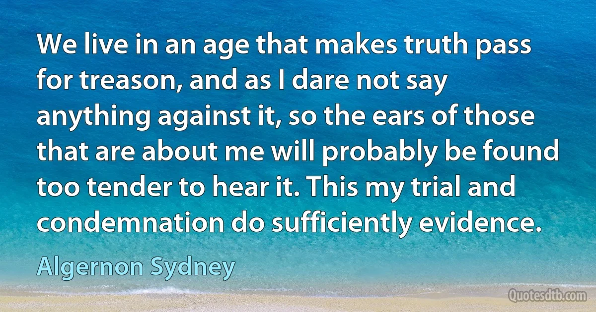 We live in an age that makes truth pass for treason, and as I dare not say anything against it, so the ears of those that are about me will probably be found too tender to hear it. This my trial and condemnation do sufficiently evidence. (Algernon Sydney)