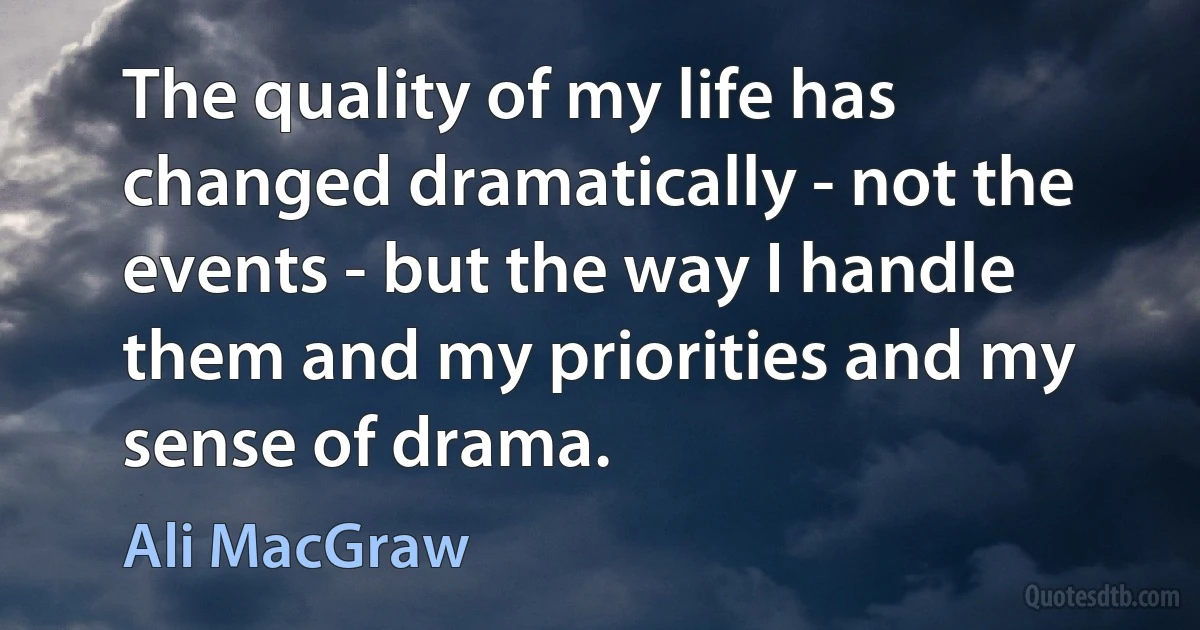 The quality of my life has changed dramatically - not the events - but the way I handle them and my priorities and my sense of drama. (Ali MacGraw)