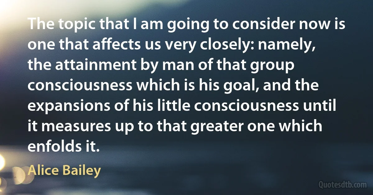 The topic that I am going to consider now is one that affects us very closely: namely, the attainment by man of that group consciousness which is his goal, and the expansions of his little consciousness until it measures up to that greater one which enfolds it. (Alice Bailey)