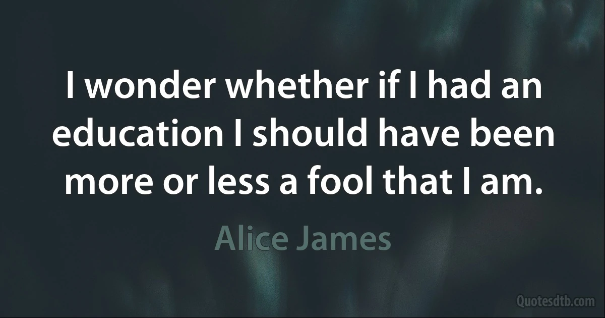 I wonder whether if I had an education I should have been more or less a fool that I am. (Alice James)