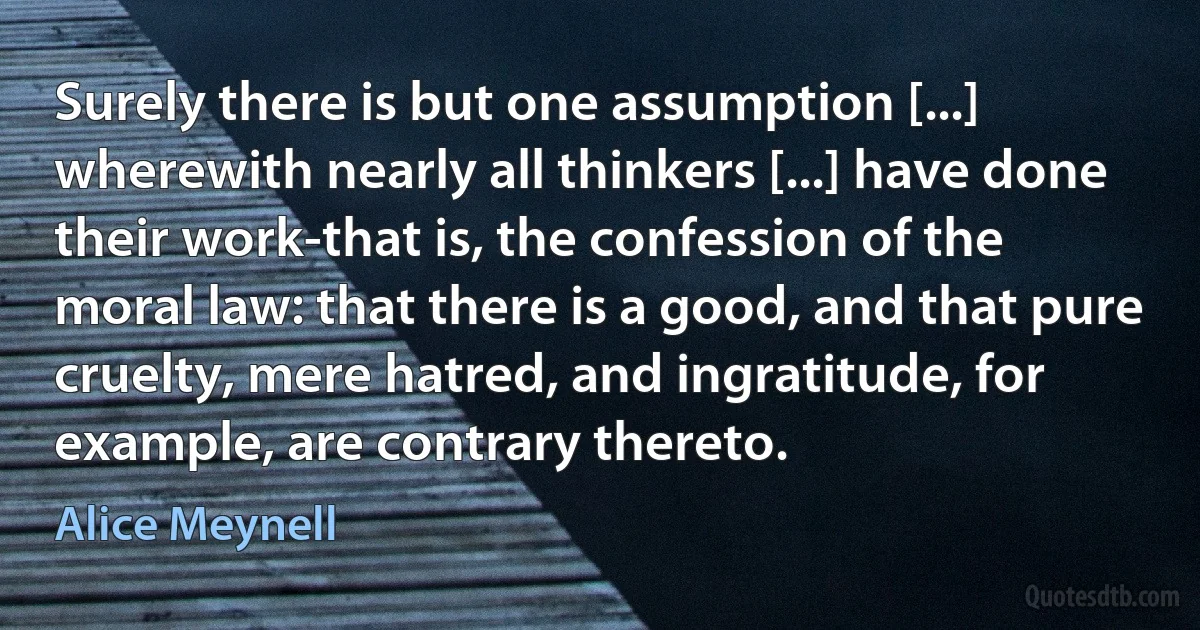 Surely there is but one assumption [...] wherewith nearly all thinkers [...] have done their work-that is, the confession of the moral law: that there is a good, and that pure cruelty, mere hatred, and ingratitude, for example, are contrary thereto. (Alice Meynell)