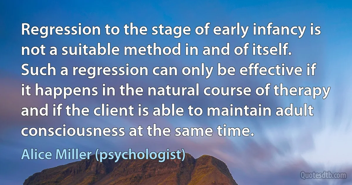 Regression to the stage of early infancy is not a suitable method in and of itself. Such a regression can only be effective if it happens in the natural course of therapy and if the client is able to maintain adult consciousness at the same time. (Alice Miller (psychologist))